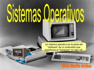 Sistemas Operativos Un sistema operativo es la parte del &quot;software&quot; de un ordenador que transforma el &quot;hardware&quot; en algo útil. Silvia Murillo Arribas 