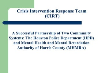 Crisis Intervention Response Team  (CIRT) A Successful Partnership of Two Community Systems; The Houston Police Department (HPD) and Mental Health and Mental Retardation Authority of Harris County (MHMRA) 