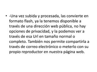 -Una vez subida y procesada, las convierte en formato flash, ya la tenemos disponible a través de una dirección web pública, no hay opciones de privacidad, y la podemos ver a través de esa Url en tamaño normal o completo. También nos permite compartirla a través de correo electrónico o meterlo con su propio reproductor en nuestra página web.