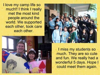 I love my camp life so much!! I think I really met the most kind people around the world. We supported each other, took care each other. I miss my students so much. They are so cute and fun. We really had a wonderful 5 days. Hope I could meet them again. 