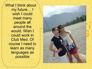 What I think about my future… I wish I could meet many people all around the would. Wish I could work in Club Med. Of course I need to learn as many languages as possible 