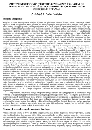 SMEGENŲ KRAUJOTAKOS (VERTEBROBAZILIARINĖS KRAUJOTAKOS)
NEPAKANKAMUMAS: PRIEŽASTYS, SIMPTOMATIKA, DIAGNOSTIKA IR
CHIRURGINIS GYDYMAS
Prof., habil. dr. Povilas Pauliukas
Smegenų kraujotaka
Smegenys yra pats sudėtingiausias žmogaus organas. Jos įgalina mus mąstyti, protauti, įsiminti. Smegenys valdo ir
reguliuoja ne tik mūsų judesius, kalbą, jutimus, bet ir visų kitų organų veiklą (širdies darbą, žarnyno veiklą, prakaito
liaukų veiklą, kraujagyslių tonusą, arterinį kraujospūdį ir t.t.). Kitų organų ir organizmo sistemų veiklą valdo ir jas
reguliuoja vegetacinė nervų sistema, kurios pagrindiniai centrai yra smegenų požievyje, tai yra toje smegenų zonoje,
kurią krauju aprūpina slankstelinės arterijos. Todėl esant įvairiems šių arterijų susirgimams ir nepakankamai
kraujotakai per jas, seniausios (jos yra pas visus stuburinius gyvūnus, o smegenų kamienas – ir pas vabzdžius) ir
svarbiausios smegenų dalys: smegenų kamienas, smegenėlės, smegenų požievis (diencefalinė sritis) yra
nepakankamai aprūpinamos krauju. Todėl sutrinka normali jų veikla. Sutrikimas gali pasireikšti nuo lengvo tam tikrų
šios smegenų srities funkcijų išsireguliavimo (regos, klausos, širdies veiklos, lygsvaros sutrikimų ir t.t.) iki pilno
žmogaus paralyžiaus, kada žmogus iš viso negali pajudėti, negali ryti, gali sutrikti kvėpavimas ir širdies veikla ir
žmogus gali mirti (dėl ryškiai sumažėjusios ar nutrūkusios kraujotakos į smegenų kamieną).
Insultai būna dviejų rūšių: išeminis (dėl kraujotakos stygiaus) ir hemoraginis (dėl kraujo išsiliejimo į
smegenis). Hemoraginio insulto nenagrinėsiu. Jie sudaro tik 10 procentų visų insultų. Hemoraginio insulto
profilaktika yra aukšto kraujospūdžio teisingas gydymas, nes būtent dėl padidinto kraujospūdžio ir įvyksta kraujo
išsiliejimai į smegenis, plyšus smegenų arterijai (jai neatlaikius aukšto arterinio kraujospūdžio). Yra ir kitų
hemoraginio insulto priežasčių: tai įgimtos arterijų anomalijos: aneurizmos (arterijų išsiplėtimai ir sienelių
išplonėjimas), arterijo – veninės nenormalios jungtys (malformacijos) ir kitos retesnės priežastys. Likusius 90
procentų insultų sudaro išeminiai insultai. Smegenis krauju aprūpina 4 arterijos: dvi miego ir dvi slankstelinės
arterijos. Miego arterijos krauju aprūpina didžiuosius smegenų pusrutulius. Slankstelinės arterijos krauju aprūpina
smegenų kamieną, smegenėles, diencefalinę smegenų sritį (požievį) ir užpakalines (pakaušines) didžiųjų smegenų
pusrutulių dalis. Tose pakaušinėse didžiųjų smegenų pusrutulių zonose yra ir žieviniai smegenų regos centrai. Todėl
sutrikus kraujotakai šiose smegenų srityse žmogus gali apakti, nors jo akys bus visiškai sveikos. Abi slankstelinės
arterijos kaukolės ertmėje smegenų pamato srityje susijungia į vieną – pamatinę arteriją, kuri toliau per savo
simetriškas šakas paskirsto kraują į smegenų kamieną, smegenėles, diencefalinę sritį ir užpakalines didžiųjų smegenų
pusrutulių sritis. Visa ši smegenų sritis, kurią krauju aprūpina abi slankstelinės arterijos ir joms susijungus susidariusi
pamatinė arterija, yra vadinama vertebrobaziliariniu smegenų kraujotakos baseinu. Kadangi šis baseinas yra
aprūpinamas krauju abiejų slankstelinių arterijų bendrai, tai, užakus ar susiaurėjus tik vienai slankstelinei arterijai,
dažniausiai simptomai būna iš viso vertebrobaziliarinio baseino, nors kai kurie simptomai būna būdingi tik tos pačios
pusės slankstelinės arterijos užakimui ar susiaurėjimui (tos pačios pusės kaip ir susiaurėjusi slankstelinė arterija
ausies ūžimas ar apkurtimas, nes klausos nervą ir jo branduolį krauju aprūpina tos pačios pusės slankstelinė arterija).
Nepakankama kraujotaka vertebrobaziliariniame smegenų baseine vadinama vertebrobaziliarinės kraujotakos
nepakankamumu, o iš to kylantys simptomai vadinami vertebrobaziliarinės kraujotakos nepakankamumo
simptomatika.
Kaip matome slankstelinių arterijų aprūpinama krauju smegenų sritis yra gyvybiškai ir visapusiškai daug
svarbesnė už miego arterijų aprūpinamas didžiųjų smegenų pusrutulių priekines dalis. Todėl ligonis gali absoliučiai
nieko blogo nejausti esant kritiniam miego arterijos susiaurėjimui ar net jos užakimui ir nepakankamai kraujotakai
didžiajame smegenų pusrutulyje. Tuo tarpu netgi nedidelis kraujotakos sumažėjimas žemiau reikiamo lygio
vertebrobaziliariniame baseine jau sukelia ryškius diskomforto pojūčius ligoniui, kaip pvz.: galvos svaigimą,
pykinimą, lygsvaros sutrikimą, vegetacinių smegenų centrų išsireguliavimą (prakaitavimą ar šaltkrėtį, širdies
plakimus, permušimus, žarnyno veiklos išsireguliavimą ir t.t.).

Smegenų kraujotakos nepakankamumo simptomai
Įvykus išeminiam insultui ir žuvus tam tikrai smegenų sričiai šiais laikais diagnostika nesudaro problemų, kadangi
būna išreikšta, būdinga šios smegenų srities žūčiai simptomatika. Be to, dabar yra tokie modernūs tyrimo metodai
kaip kompiuterinė tomografija ir magneto rezonansinis smegenų tyrimas, kurie tiksliai parodo žuvusių smegenų sritį
ir apimtį. Tik norėčiau ligoniams priminti, kad kompiuterinė tomografija yra tikrai žalingas tyrimo metodas ir jos
metu smegenys gauna didžiulę rentgeno apšvitą. Todėl jokiu būdu nereikia darytis šio tyrimo be labai rimtų
argumentų šio tyrimo reikalingumui. Dabar gi, praktiškai beveik kiekvienas ligonis darosi kompiuterinę smegenų
tomografiją vien tik suskaudus galvai. 99 procentai mano konsultuotų ir operuotų ligonių dėl smegenų kraujotakos

 