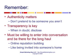 Remember: Authenticity matters Don’t pretend to be someone you aren’t Transparency is key When in doubt, disclose Must be willing to enter into conversation and be there for the long haul Online reputation building  Like being invited into someone’s home 