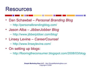Resources Dan Schawbel –  Personal Branding Blog http://personalbrandingblog.com/   Jason Alba –  JibberJobber Blog http://www.jibberjobber.com/blog/   Linsey Levine –  CareerCounsel http://www.linseylevine.com/   On setting up blogs: http://flooringtheconsumer.blogspot.com/2008/03/blogger-must-haves-backups-and-tags.html 