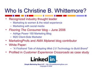 Who Is Christine B. Whittemore? Recognized industry thought leader Marketing to women & the retail experience Marketing with social media Flooring The Consumer  blog – June 2006 AdAge Power 150 Marketing Blog M20 Client-Side Marketer  MarketingProfs and AMA Mplanet blog contributor White Paper:  “ A Firsthand Tale of Adopting Web 2.0 Technology to Build Brand ” Profiled in  Customer Experience Crossroads  as case study 