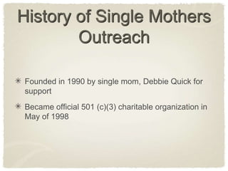 History of Single Mothers OutreachFounded in 1990 by single mom, Debbie Quick for  supportBecame official 501 (c)(3) charitable organization in May of 1998