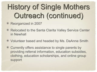 History of Single Mothers Outreach (continued)Reorganized in 2007Relocated to the Santa Clarita Valley Service Center in NewhallVolunteer based and headed by Ms. DaAnne SmithCurrently offers assistance to single parents by providing referral information, education subsidies,  clothing, education scholarships, and online group support