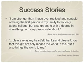 Success Stories“I am stronger than I have ever realized and capable of being the first person in my family to not only attend college, but also graduate with a degree in something I am very passionate about.”- Single Mother Kristi Robinson, awarded $1500“...please relay my heartfelt thanks and please know that this gift not only means the world to me, but it also brings the world to me.”- Taken from a thank you note after receiving a free car via donationthrough Single Mothers Outreach