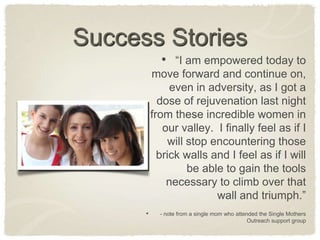 Success Stories“I am empowered today to move forward and continue on, even in adversity, as I got a dose of rejuvenation last night from these incredible women in our valley.  I finally feel as if I will stop encountering those brick walls and I feel as if I will be able to gain the tools necessary to climb over that wall and triumph.”- note from a single mom who attended the Single Mothers Outreach support group