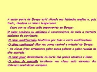 A maior parte de Europa está situada nas latitudes medias e, polo tanto, dominan os climas temperados.    Catro son os climas máis importantes en Europa:  O clima oceánico ou atlántico  é característico de toda a vertente atlántica do continente. O clima mediterráneo  localízase por toda a costa mediterránea. O clima continental  dáse nas zonas central e oriental de Europa. Os climas fríos esténdense polas zonas polares e polas rexións de alta montaña: O clima polar  desenvólvese no norte dos países nórdicos e Rusia. O clima de montaña  localízase nas cimas máis elevadas dos sistemas montañosos europeos. 