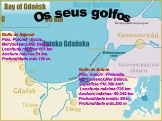 Golfo de Gdansk   País: Polonia  Rusia.  Mar (océano):Mar Báltico.  Lonxitude máxima:107 km  Anchura máxima:74 km.  Profundidade máx.120 m. Golfo de Botnia País: Suecia  Finlandia.  Mar (océano):Mar Báltico. Superficie:116.300 km². Lonxitude máxima:725 km.  Anchura máxima: 80-240 km. Profundidade media: 60 m. Profundidade máx.295 m Os seus golfos 