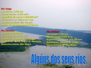 Río Volga Lonxitude: 3.700 km.  Caudal medio: 8.000 m³/s.  Superficie da conca:1.400.000 km² Nacemento no Oblast de Tver. Desembocadura: Mar Caspio.  Ancho da desembocadura:160 km Río Danubio Lonxitude:2.888 km.  Caudal medio:6.500 m³/s  Superficie   da conca:817.000 km². Nacemento: Selva Negra en Alemaña. Desembocadura: Mar Negro Río Dniéper Lonxitude:2.290 Km.  Caudal medio1.670 m³/s.  Superficie da conca: 516.300 km². Nacemento: Meseta de Valdai. Desembocadura: Mar Negro Algúns dos seus ríos. 