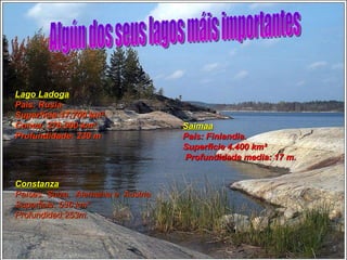 Saimaa País: Finlandia.  Superficie 4.400 km²  Profundidade media: 17 m.  Lago Ladoga País: Rusia Superficie:17.700 km².  Conca: 276.000 km².  Profundidade: 230 m Constanza Países: Suiza,  Alemania e  Austria Superficie: 536 km².  Profundidad:253m.  Algún dos seus lagos máis importantes 