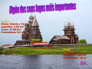 Onega País: Rusia. Superficie: 9.894 km²  Profundidade: 120 m.  Etc. Imandra Países:  Rusia .  Superficie: 876 km²  Profundidade: 67 m. Peipus Países: Estonia e  Rusia.  Superficie: 3.555 km² .  Conca: 47.800 km²  Profundidade:15,3 m.  Algún dos seus lagos máis importantes 