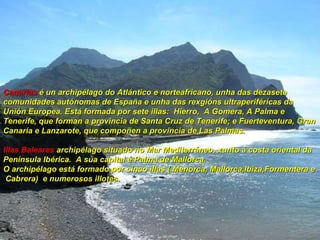 Canarias   é un archipélago do Atlántico e norteafricano, unha das dezasete comunidades autónomas de España e unha das rexgións ultraperiféricas da Unión Europea. Está formada por sete illas:  Hierro,  A Gomera, A Palma e Tenerife, que forman a provincia de Santa Cruz de Tenerife; e Fuerteventura, Gran Canaria e Lanzarote, que compoñen a provincia de Las Palmas.   Illas Baleares  archipélago   situado no Mar Mediterráneo, xunto á costa oriental da Península Ibérica.  A súa capital é Palma de Mallorca. O archipélago está formado por cinco illas ( Menorca, Mallorca,Ibiza,Formentera e  Cabrera)  e numerosos illotes. 