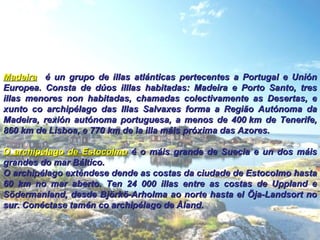Madeira   é un grupo de illas atlánticas pertecentes a Portugal e Unión Europea. Consta de dúos illlas habitadas: Madeira e Porto Santo, tres illas menores non habitadas, chamadas colectivamente as Desertas, e xunto co archipélago das Illas Salvaxes forma a Região Autónoma da Madeira, rexión autónoma portuguesa, a menos de 400 km de Tenerife, 860 km de Lisboa, e 770 km de la illa máis próxima das Azores.  O archipélago de Estocolmo  é o máis grande de Suecia e un dos máis grandes do mar Báltico. O archipélago exténdese dende as costas da ciudade de Estocolmo hasta 60 km no mar aberto. Ten 24 000 illas entre as costas de Uppland e Södermanland, desde Björkö-Arholma ao norte hasta el Öja-Landsort no sur. Conéctase tamén co archipélago de Åland. 