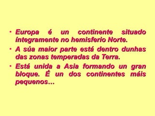 Europa é un continente situado íntegramente no hemisferio Norte. A súa maior parte está dentro dunhas das zonas temperadas da Terra. Está unida a Asia formando un gran bloque. É un dos continentes máis pequenos… 