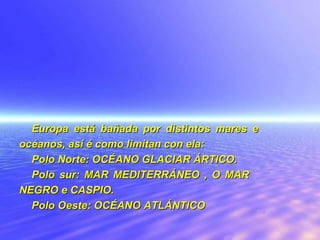 Europa está bañada por distintos mares e océanos, así é como limitan con ela : Polo Norte: OCÉANO GLACIAR ÁRTICO. Polo sur: MAR MEDITERRÁNEO , O MAR  NEGRO e CASPIO. Polo Oeste: OCÉANO ATLÁNTICO 