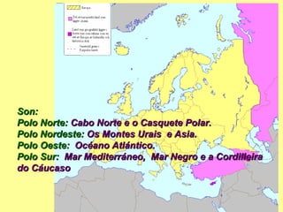 Son: Polo Norte:  Cabo Norte e o Casquete Polar. Polo Nordeste:  Os Montes  Urais  e Asia. Polo Oeste:   Océano Atlántico. Polo Sur:   Mar Mediterráneo,  Mar Negro e a Cordilleira do Cáucaso   