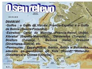 Destacan: Golfos : o Golfo de Vizcaia (Francia-España) e o Golfo de Botnia (Suecia-Finlandia).  Estreitos: Canal da Mancha (Francia-Reino Unido), Xibraltar (España-Marrocos),  Dardanelos (Turquía),  Bósforo (Turquía),  Messina (Italia), Oresund (Dinamarca-Suecia), etc. Penínsulas : Escandinava, Ibérica, Itálica e Balcánica, ademáis as penínsulas de Kola (Rusia), Xutlandia (Dinamarca) e Crimea (Ucrania). O seu relevo  
