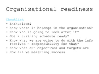 Organisational readiness <ul><li>Checklist </li></ul><ul><li>Enthusiasm?  </li></ul><ul><li>Know where it belongs in the o...