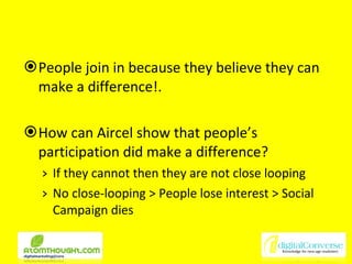 People join in because they believe they can make a difference!. How can Aircel show that people’s participation did make a difference? If they cannot then they are not close looping No close-looping > People lose interest > Social Campaign dies 