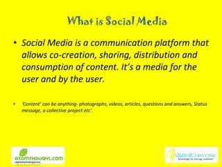 What is Social Media Social Media is a communication platform that allows co-creation, sharing, distribution and consumption of content. It’s a media for the user and by the user.  ‘ Content’ can be anything- photographs, videos, articles, questions and answers, Status message, a collective project etc’. 