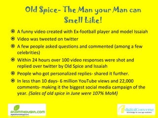 Old Spice- The Man your Man can Smell Like! A funny video created with Ex-football player and model Issaiah  Video was tweeted on twitter A few people asked questions and commented (among a few celebrities) Within 24 hours over 100 video responses were shot and replied over twitter by Old Spice and Issaiah People who got personalized replies- shared it further. In less than 10 days- 6 million YouTube views and 22,000 comments- making it the biggest social media campaign of the year.  (Sales of old spice in June were 107% MoM) 