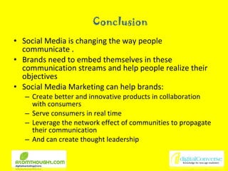 Conclusion Social Media is changing the way people communicate . Brands need to embed themselves in these communication streams and help people realize their objectives Social Media Marketing can help brands: Create better and innovative products in collaboration with consumers Serve consumers in real time  Leverage the network effect of communities to propagate their communication And can create thought leadership 