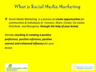 What is Social Media Marketing Social Media Marketing  is a process to  create opportunities  for communities & individuals to  Connect, Share, Create, Co-create, Distribute  and Recognize,  through the help of your brand,   thereby  resulting in creating a positive preference ,  positive reference, positive connect and enhanced influence  for your  brand. 