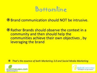 Bottomline Brand communication should NOT be intrusive. Rather Brands should observe the context in a community and then should help the communities achieve their own objectives , by leveraging the brand That’s the essence of both Marketing 3.0 and Social Media Marketing  