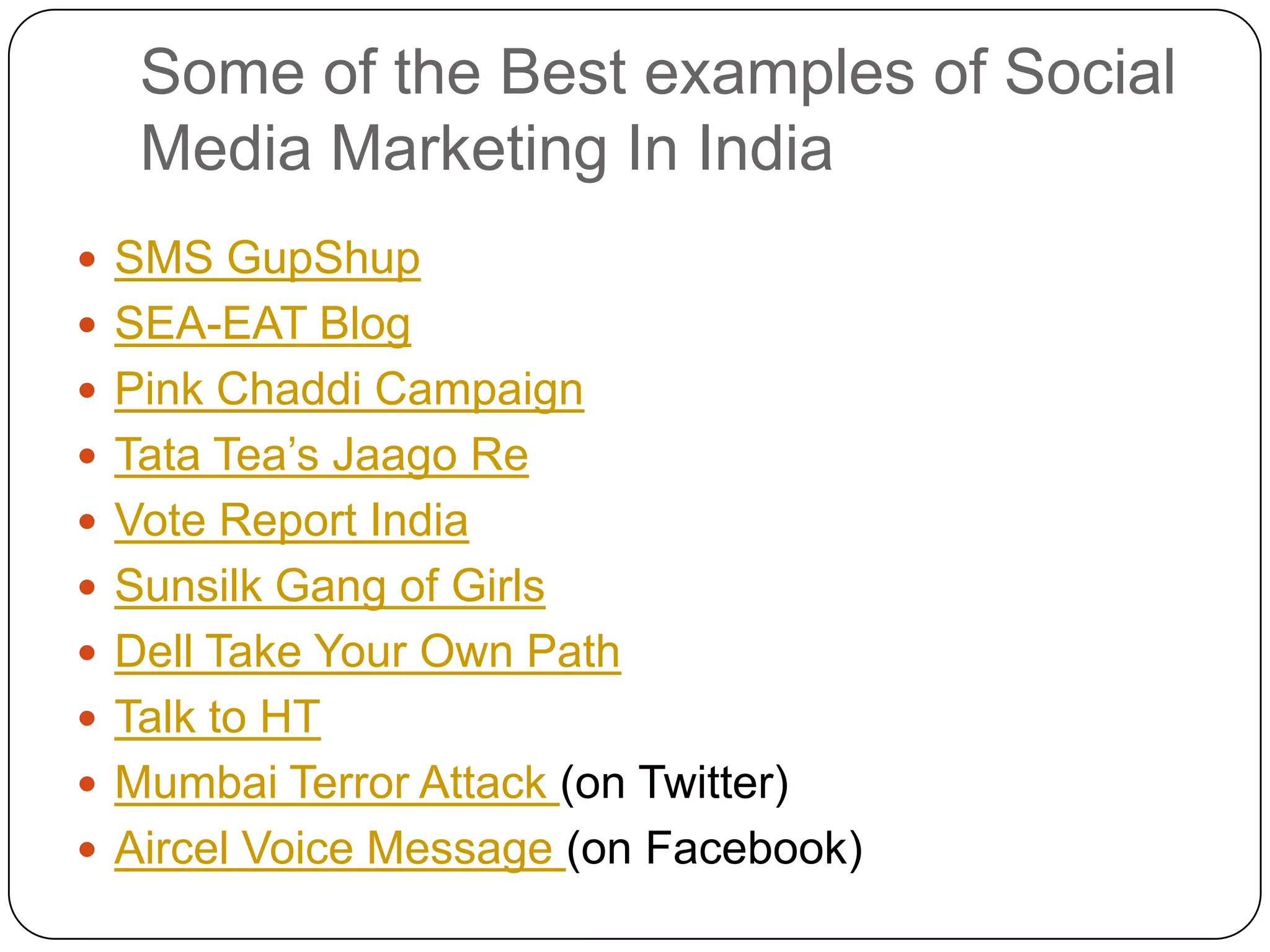 Some of the Best examples of Social Media Marketing In IndiaSMS GupShupSEA-EAT BlogPink Chaddi CampaignTata Tea’s Jaago ReVote Report IndiaSunsilk Gang of GirlsDell Take Your Own PathTalk to HTMumbai Terror Attack (on Twitter)Aircel Voice Message (on Facebook)