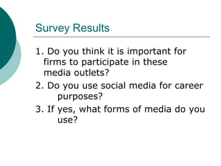 Survey Results 1. Do you think it is important for  firms to participate in these  media outlets? 2. Do you use social media for career  purposes? 3. If yes, what forms of media do you  use?  