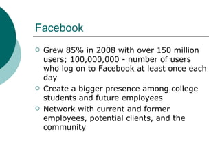 Facebook Grew 85% in 2008 with over 150 million users; 100,000,000 - number of users who log on to Facebook at least once each day  Create a bigger presence among college students and future employees Network with current and former employees, potential clients, and the community 