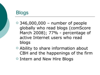 Blogs 346,000,000 –   number of people globally who read blogs (comScore March 2008); 77% - percentage of active Internet users who read blogs  Ability to share information about CBH and the happenings of the firm Intern and New Hire Blogs 