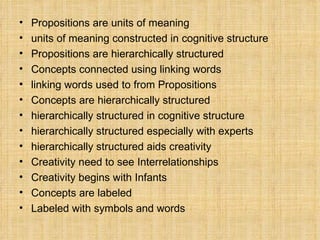 Propositions  are  units of meaning   units of meaning  constructed in  cognitive structure Propositions  are  hierarchically structured Concepts  connected using  linking words linking words  used to from  Propositions Concepts  are  hierarchically structured hierarchically structured  in  cognitive structure hierarchically structured  especially with  experts hierarchically structured  aids  creativity Creativity  need to see  Interrelationships Creativity  begins with  Infants  Concepts  are  labeled Labeled  with  symbols  and  words 