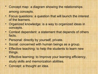 Concept map:   a diagram showing the relationships among concepts.   Focus questions: a question that will launch the interest of the learners. Organized knowledge: is a way to organized ideas in concepts. Context dependent: a statement that depends of others facts. Personal: directly by yourself, private. Social: concerned with human beings as a group. Effective teaching: to help the students to learn new things. Effective learning: to Improve your learning efficiency, study skills and memorization abilities.   Concept: a thought an idea. 