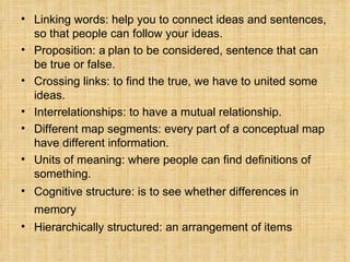 Linking words: help you to connect ideas and sentences, so that people can follow your ideas.  Proposition: a   plan to be considered, sentence that can be true or false. Crossing links: to find the true, we have to united some ideas. Interrelationships: to have a mutual relationship. Different map segments: every part of a conceptual map have different information. Units of meaning: where people can find definitions of something. Cognitive structure: is to see whether differences in memory    Hierarchically structured: an arrangement of items 