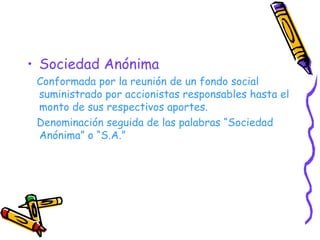 Sociedad Anónima Conformada por la reunión de un fondo social suministrado por accionistas responsables hasta el monto de sus respectivos aportes. Denominación seguida de las palabras “Sociedad Anónima” o “S.A.” 