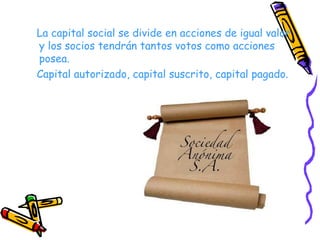 La capital social se divide en acciones de igual valor y los socios tendrán tantos votos como acciones posea. Capital autorizado, capital suscrito, capital pagado. 