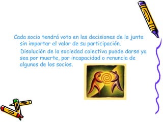 Cada socio tendrá voto en las decisiones de la junta sin importar el valor de su participación. Disolución de la sociedad colectiva puede darse ya sea por muerte, por incapacidad o renuncia de algunos de los socios. 