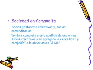 Sociedad en Comandita Socios gestores o colectivos y, socios comanditarios. Nombre completo o solo apellido de uno o mas socios colectivos y se agregara la expresión “ y compañía” o la abreviatura “& Cia” 