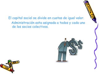 El capital social se divide en cuotas de igual valor. Administración esta asignada a todos y cada uno de los socios colectivos. 