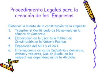 Procedimiento Legales para la creación de las  Empresas Elaborar la minuto de la constitución de la empresa Tramitar el Certificado de Homonimia en la cámara de Comercio. Elaboración de la Escritura Publica de Constitución en la Notaria Publica. Expedición del NIT y el RUT. Información a cerca de Industria y Comercio, Avisos y tableros, Uso de Suelo, en las respectivas dependencias de la Alcaldía. 
