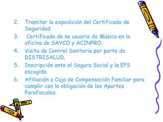 Tramitar la expedición del Certificado de Seguridad Certificado de no usuario de Música en la oficina de SAYCO y ACINPRO. Visita de Control Sanitario por parte de DISTRISALUD. Inscripción ante el Seguro Social y la EPS escogida. Afiliación a Caja de Compensación Familiar para cumplir con la obligación de los Aportes Parafiscales. 