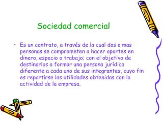 Sociedad comercial Es un contrato, a través de la cual dos o mas personas se comprometen a hacer aportes en dinero, especio o trabajo; con el objetivo de destinarlos a formar una persona jurídica diferente a cada uno de sus integrantes, cuyo fin es repartirse las utilidades obtenidas con la actividad de la empresa. 