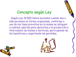 Concepto según Ley Según Ley 19.550 habrá sociedad cuando dos o más personas en forma organizada, conforme a uno de los tipos previstos en la misma se obliguen a realizar aportes para aplicarlos a la producción o intercambio de bienes o servicios, participando de los beneficios y soportando las perdidas.   