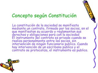 Concepto según Constitución La constitución de la sociedad se manifiesta mediante un contrato, firmado por los socios, en el que manifiestan su acuerdo y reglamentan sus derechos y obligaciones para con la sociedad El instrumento del contrato es privado cuando se realiza personalmente entre los socios, sin intervención de ningún funcionario publico. Cuando hay intervención de un escribano publico y el contrato se protocoliza, el instrumento es publico.  