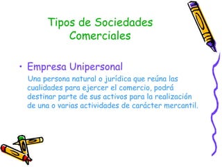 Tipos de Sociedades Comerciales Empresa Unipersonal Una persona natural o jurídica que reúna las cualidades para ejercer el comercio, podrá destinar parte de sus activos para la realización de una o varias actividades de carácter mercantil. 