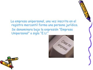 La empresa unipersonal, una vez inscrita en el registro mercantil forma una persona jurídica. Se denominara bajo la expresión “Empresa Unipersonal” o sigla “E.U.” 